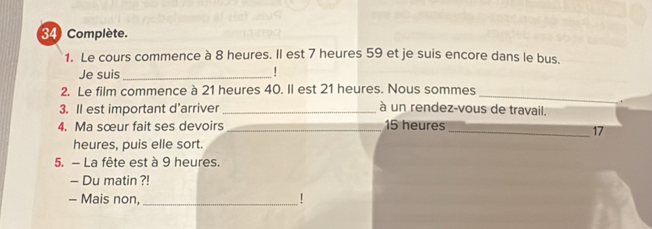 Complète. 
1. Le cours commence à 8 heures. Il est 7 heures 59 et je suis encore dans le bus. 
Je suis_ 
! 
_ 
2. Le film commence à 21 heures 40. Il est 21 heures. Nous sommes 
3. Il est important d'arriver _à un rendez-vous de travail. 
4. Ma sœur fait ses devoirs _ 15 heures 
_ 17
heures, puis elle sort. 
5. - La fête est à 9 heures. 
- Du matin ?! 
- Mais non,_