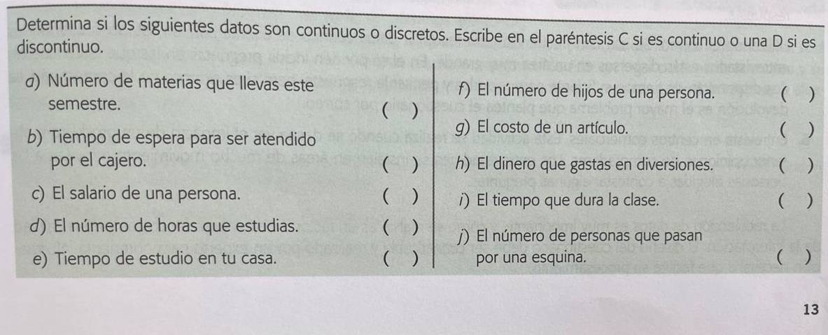 Determina si los siguientes datos son continuos o discretos. Escribe en el paréntesis C si es continuo o una D si es 
discontinuo. 
α) Número de materias que llevas este f) El número de hijos de una persona. ( ) 
semestre. 
( ) 
g) El costo de un artículo. ( ) 
b) Tiempo de espera para ser atendido 
por el cajero. ( ) h) El dinero que gastas en diversiones. ( ) 
c) El salario de una persona.  ) /) El tiempo que dura la clase. ( ) 
d) El número de horas que estudias. ( ) j) El número de personas que pasan 
e) Tiempo de estudio en tu casa. ( ) por una esquina. ( ) 
13