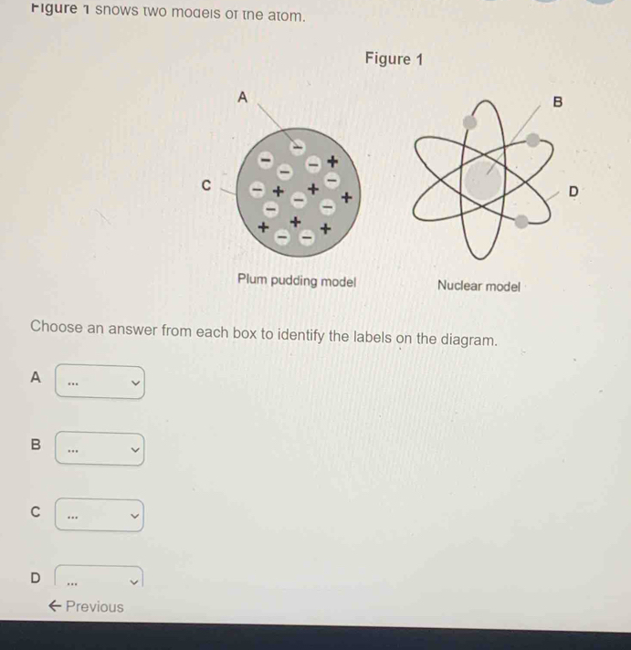 Figure 1 snows two models of the atom.
Figure 1
Nuclear model
Choose an answer from each box to identify the labels on the diagram.
A.._
B
_
C
_
D
_
Previous