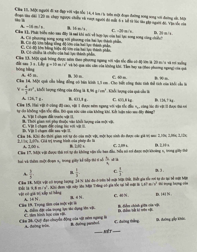 Một người đi xe đạp với vận tốc 14, 4 km / h trên một đoạn đường song song với đường sắt. Một
đoạn tàu dài 120 m chạy ngược chiều và vượt người đó mất 6 s kể từ lúc tàu gặp người đó. Vận tốc của
tàu là
A. -16 m / s . B. 16 m /s . C. -20 m / s . D. 20 m /s .
Câu 12. Phát biểu nào sau đây là sai khi nói về hợp lực của hai lực song song cùng chiều?
A. Có phương song song với phương của hai lực thành phần.
B Có độ lớn bằng tổng độ lớn của hai lực thành phần.
C. Có độ lớn bằng hiệu độ lớn của hai lực thành phần.
D. Có chiều là chiều của hai lực thành phần.
Câu 13. Một quả bóng được ném theo phương ngang với vận tốc đầu có độ lớn là 20 m/s và rơi xuống
đất sau 3 s . Lấy g=10m/s^2 và bỏ qua sức căn của không khí. Tầm bay xa (theo phương ngang) của quả
bóng bằng
A. 45 m. B. 30 m . C. 60 m. D. 90 m .
Câu 14. Một quả cầu bằng đồng có bán kính 1,5 cm. Cho biết công thức tính thể tích của khối cầu là
V= 4/3 π r^3 , khối lượng riêng của đông là 8,96g/cm^3. Khối lượng của quả cầu là
A. 126, 7 g . B. 633,8 g . C. 633, 8 kg . D. 126, 7 kg .
Câu 15. Hai vật ở cùng độ cao, vật I được ném ngang với vận tốc đầu V_0 , cùng lúc đó vật II được thả rơi
tự do không vận tốc đầu, Bỏ qua sức cản của không khí. Kết luận nào sau đây đúng?
A. Vật I chạm đất trước vật II.
B Thời gian rơi phụ thuộc vào khối lượng của một vật.
C. Vật I chạm đất cùng lúc với vật II.
D. Vật I chạm đất sau vật II.
Câu 16. Khi đo thời gian rơi tự do của một vật, một học sinh đo được các giá trị sau: 2,10s; 2,06s; 2,12s;
2,11s; 2,07s. Giá trị trung bình của phép đo là
A. 2,00 s. B. 2,02 s. C. 2,09 s. D. 2,10 s.
Câu 17. Một vật được thả rơi tự do không vận tốc ban đầu. Nếu nó rơi được một khoảng S_1 trong giây thứ
hai và thêm một đoạn s_2 trong giây kế tiếp thì tỉ số frac S_2S_1 sē là
C. D. 3 .
A.  3/5 .  1/3 .  5/3 .
B.
Câu 18. Một vật có trọng lượng 24 N khi đo ở trên bề mặt Mặt Đất. Biết gia tốc rơi tự do tại bề mặt Mặt
Đất là 9,8m/s^2. Khi đem vật này lên Mặt Trăng có gia tốc tại bề mặt là 1,67m/s^2 thì trọng lượng của
vật có giá trị xấp xỉ bằng D. 141 N .
A. 14 N . B. 4 N . C. 40 N .
Câu 19. Trọng tâm của một vật là
B. điểm chính giữa của vật.
A. điểm đặt của trọng lực tác dụng lên vật. D. điểm bất kì trên vật.
C. tâm hình học của vật.
Câu 20. Quỹ đạo chuyển động của vật ném ngang là
A. đường tròn. B. đường parabol. C. đường thẳng. D. đường gấp khúc.
_hết_