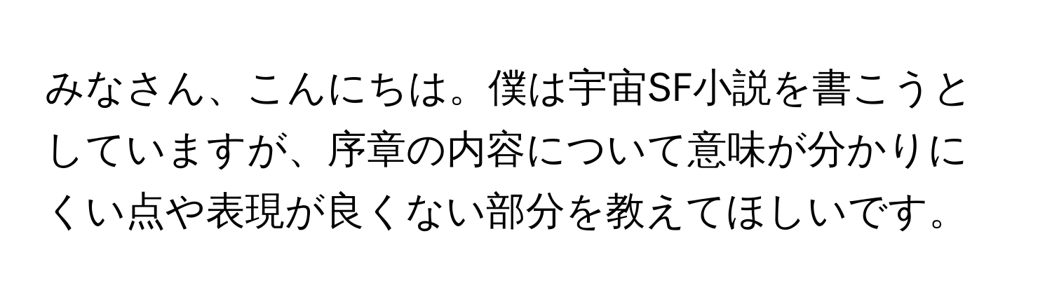 みなさん、こんにちは。僕は宇宙SF小説を書こうとしていますが、序章の内容について意味が分かりにくい点や表現が良くない部分を教えてほしいです。