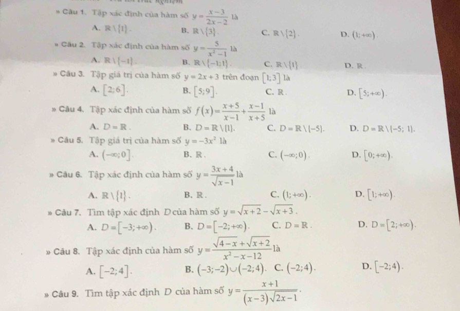 Cầu 1. Tập xác định của hàm số y= (x-3)/2x-2 1a
A. Rvee  1 . B. Rvee  3 . C. Rvee  2 . D. (1;+∈fty ).
# Cầu 2. Tập xác định của hàm số y= 5/x^2-1 1lambda
A. Rvee  -1 . B. Rvee  -1:1 . C. Rwedge  1 D. R 
* Câu 3. Tập giá trị của hàm số y=2x+3 trên đoạn [1;3]1 a
A. [2;6]. B. [5;9]. C. R . D. [5;+∈fty ).
Câu 4. Tập xác định của hàm số f(x)= (x+5)/x-1 + (x-1)/x+5  là
A. D=R. B. D=Rvee  1 . C. D=R/(-5). D. D=R/(-5;1).
Câu 5. Tập giá trị của hàm số y=-3x^2 là
A. (-∈fty ;0]. B、R . C. (-∈fty ;0). D. [0;+∈fty ).
Câu 6. Tập xác định của hàm số y= (3x+4)/sqrt(x-1)  là
A. Rvee  1 . B. R . C. (1;+∈fty ). D. [1;+∈fty ).
* Câu 7. Tìm tập xác định Dcủa hàm số y=sqrt(x+2)-sqrt(x+3).
A. D=[-3;+∈fty ). B. D=[-2;+∈fty ). C. D=R. D. D=[2;+∈fty ).
» -  Câu 8. Tập xác định của hàm số y= (sqrt(4-x)+sqrt(x+2))/x^2-x-12  là
A. [-2;4]. B. (-3;-2)∪ (-2;4) C. (-2;4). D. [-2;4).
Câu 9. Tìm tập xác định D của hàm số y= (x+1)/(x-3)sqrt(2x-1) .