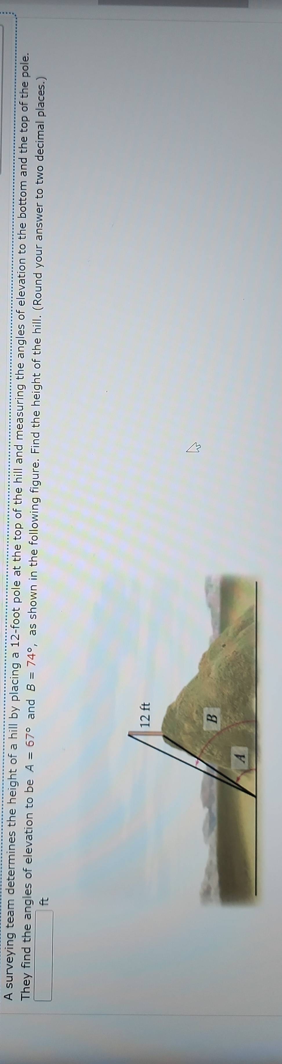 A surveying team determines the height of a hill by placing a 12-foot pole at the top of the hill and measuring the angles of elevation to the bottom and the top of the pole. 
They find the angles of elevation to be A=67° and B=74° , as shown in the following figure. Find the height of the hill. (Round your answer to two decimal places.)
ft