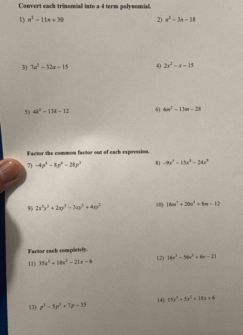 Convert each trinomial into a 4 term polynomial. 
1) n^2-11n+30 2) n^2-3n-18
3) 7a^2-32a-15 4) 2x^2-x-15
5) 4k^2-13k-12
6) 6m^2-13m-28
Factor the common factor out of each expression. 
7) -4p^8-8p^6-28p^3 8) -9x^5-15x^8-24x^9
9) 2x^5y^3+2xy^5-3xy^3+4xy^2 10) 16m^7+20n^4+8m-12
Factor each completely. 
11) 35x^3+10x^2-21x-6
12) 16v^3-56v^2+6v-21
14) 15x^3+5x^2+18x+6
13) p^3-5p^2+7p-35