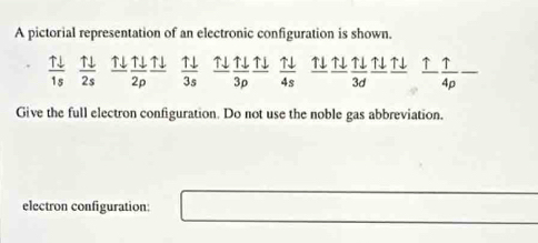 A pictorial representation of an electronic configuration is shown.
 uparrow downarrow /1s   uparrow downarrow /2s   Tdownarrow /2p frac Tdownarrow   uparrow downarrow /3s   Tdownarrow /3p frac Tdownarrow   uparrow downarrow /4s   uparrow downarrow /3d   uparrow /4rho  - _ 
Give the full electron configuration. Do not use the noble gas abbreviation. 
electron configuration: