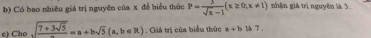 Có bao nhiêu giá trị nguyên của x đề biểu thức P= 3/sqrt(x)-1 (x≥ 0;x!= 1) nhận giá trị nguyên là 3. 
c) Cho sqrt(frac 7+3sqrt 5)2=a+bsqrt(5)(a,b∈ R). Giá trị của biểu thức a+b là 7 .