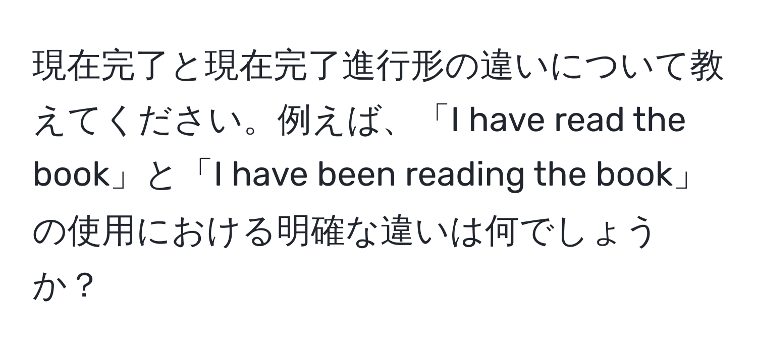 現在完了と現在完了進行形の違いについて教えてください。例えば、「I have read the book」と「I have been reading the book」の使用における明確な違いは何でしょうか？