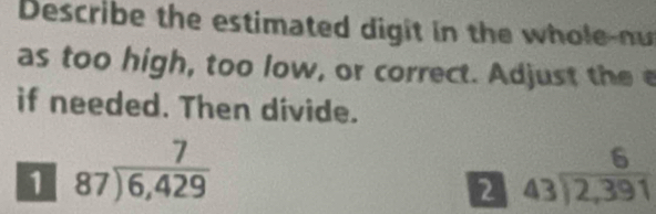 Describe the estimated digit in the whole-nu
as too high, too low, or correct. Adjust the 
if needed. Then divide.
1 beginarrayr 7 87encloselongdiv 6,429endarray
2 beginarrayr 6 43encloselongdiv 2,391endarray