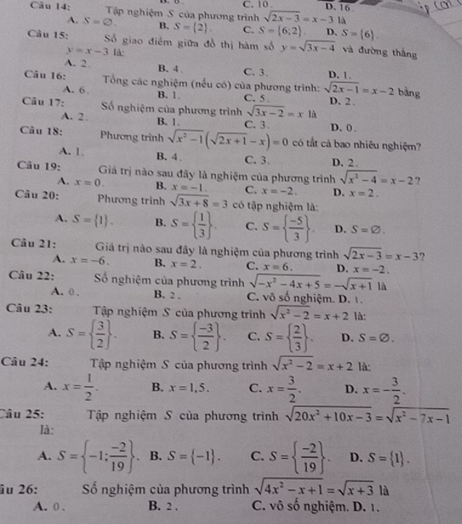 C. 10 . D. 16
Câu 14: Tập nghiệm S của phương trình sqrt(2x-3)=x-31d
A. S=varnothing . B, S= 2 C. S= 6;2 . D. S= 6 .
Câu 15: Số giao điểm giữa đồ thị hàm số y=sqrt(3x-4) và đường thắng
y=x-3 là:
A. 2. B. 4 、 C. 3、 D. | 
Câu 16:  Tổng các nghiệm (nếu có) của phương trình: sqrt(2x-1)=x-2 bàng
A. 6 . B. 1. C. 5. D. 2
Câu 17: ố nghiệm của phương trình sqrt(3x-2)=xld
A. 2. B. 1. C. 3. D. 0.
Câu 18: Phương trình sqrt(x^2-1)(sqrt(2x+1)-x)=0 có tất cả bao nhiêu nghiệm?
A. 1. B. 4. C. 3. D. 2.
Câu 19: Giả trị nào sau đây là nghiệm của phương trình sqrt(x^2-4)=x-2 ?
A. x=0. B. x=-1. C. x=-2. D. x=2.
Câu 20: Phương trình sqrt(3x+8)=3 có tập nghiệm là:
A. S= 1 . B. S=  1/3  . C. S=  (-5)/3  . D. S=varnothing .
Câu 21: Giá trị nào sau đây là nghiệm của phương trình sqrt(2x-3)=x-3 ?
A. x=-6. B. x=2. C. x=6. D. x=-2.
Câu 22: ố nghiệm của phương trình sqrt(-x^2-4x+5)=-sqrt(x+1) là
A. 0 . B. 2 . C. vô số nghiệm. D. 1.
Câu 23:  Tập nghiệm S của phương trình sqrt(x^2-2)=x+2 là:
A. S=  3/2  . B. S=  (-3)/2  . C. S=  2/3  . D. S=varnothing .
Câu 24: Tập nghiệm S của phương trình sqrt(x^2-2)=x+2 là:
A. x= 1/2 . B. x=1,5. C. x= 3/2 . D. x=- 3/2 .
Câu 25: Tập nghiệm S của phương trình sqrt(20x^2+10x-3)=sqrt(x^2-7x-1)
là:
A. S= -1: (-2)/19  . B. S= -1 . C. S=  (-2)/19  . D. S= 1 .
îu 26: ố nghiệm của phương trình sqrt(4x^2-x+1)=sqrt(x+3)|i
A. 0 . B. 2 . C. vô số nghiệm. D. 1.