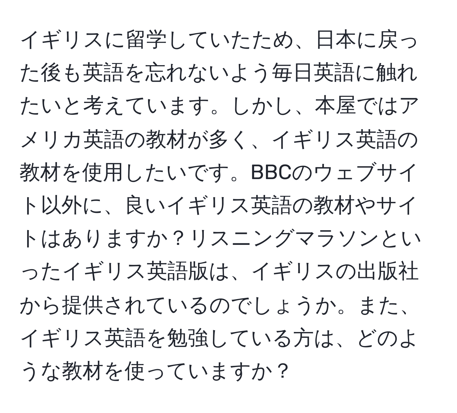 イギリスに留学していたため、日本に戻った後も英語を忘れないよう毎日英語に触れたいと考えています。しかし、本屋ではアメリカ英語の教材が多く、イギリス英語の教材を使用したいです。BBCのウェブサイト以外に、良いイギリス英語の教材やサイトはありますか？リスニングマラソンといったイギリス英語版は、イギリスの出版社から提供されているのでしょうか。また、イギリス英語を勉強している方は、どのような教材を使っていますか？