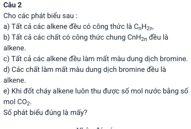 Cho các phát biểu sau : 
a) Tất cả các alkene đều có công thức là C_nH_2n. 
b) Tất cả các chất có công thức chung CnH_2n đều là 
alkene. 
c) Tất cả các alkene đều làm mất màu dung dịch bromine. 
d) Các chất làm mất màu dung dịch bromine đều là 
alkene. 
e) Khi đốt cháy alkene luôn thu được số mol nước bằng số 
mol CO_2. 
Số phát biểu đúng là mấy?