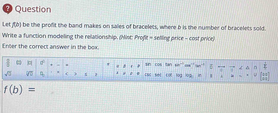 Question 
Let f(b) be the profit the band makes on sales of bracelets, where b is the number of bracelets sold. 
Write a function modeling the relationship. (Hint: Pro fit= selling price - cost price) 
Enter the correct answer in the box. 
 □ /□   () |0| □^(□) + = a β ε 9 sin cos tan sin^(-1) cos"' tan^(-1) overline □  ∠ ^ n sumlimits _i^((circ)
π
sqrt(□) sqrt [□ ]□ ) □ _□  × < > A μ ρ csc sec cot log log _□  In 1 ~ ~ U beginbmatrix □ □  □ □ endbmatrix
f(b)=