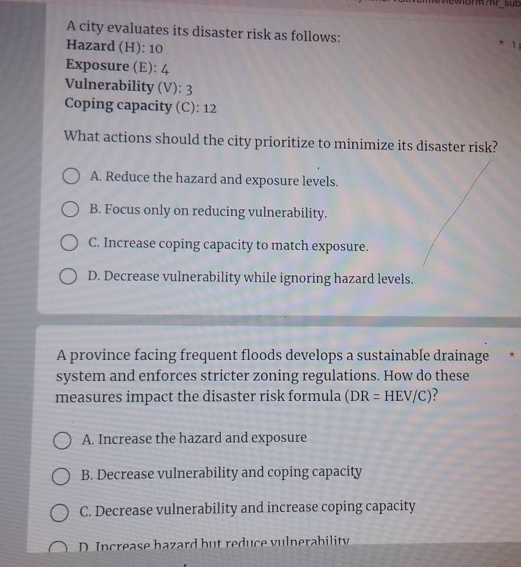 sub
A city evaluates its disaster risk as follows:
Hazard (H): 10
* 1
Exposure (E): 4
Vulnerability (V): 3
Coping capacity (C): 12
What actions should the city prioritize to minimize its disaster risk?
A. Reduce the hazard and exposure levels.
B. Focus only on reducing vulnerability.
C. Increase coping capacity to match exposure.
D. Decrease vulnerability while ignoring hazard levels.
A province facing frequent floods develops a sustainable drainage *
system and enforces stricter zoning regulations. How do these
measures impact the disaster risk formula (DR=HEV/C) 2
A. Increase the hazard and exposure
B. Decrease vulnerability and coping capacity
C. Decrease vulnerability and increase coping capacity
D. Increase hazard but reduce vulnerability