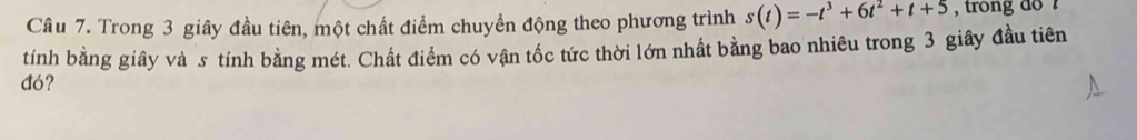 Trong 3 giây đầu tiên, một chất điểm chuyển động theo phương trình s(t)=-t^3+6t^2+t+5 , trong do ? 
tính bằng giây và s tính bằng mét. Chất điểm có vận tốc tức thời lớn nhất bằng bao nhiêu trong 3 giây đầu tiên 
đó?