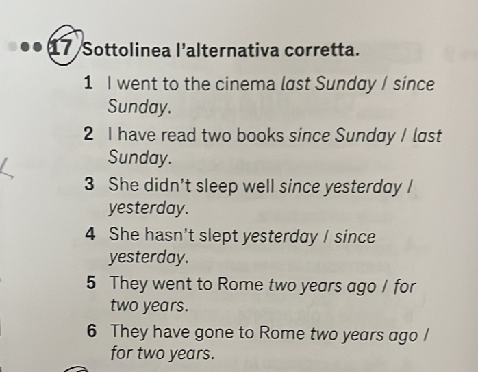 Sottolinea l’alternativa corretta. 
1 I went to the cinema last Sunday I since 
Sunday. 
2 I have read two books since Sunday / last 
Sunday. 
3 She didn't sleep well since yesterday I 
yesterday. 
4 She hasn't slept yesterday I since 
yesterday. 
5 They went to Rome two years ago I for
two years. 
6 They have gone to Rome two years ago / 
for two years.