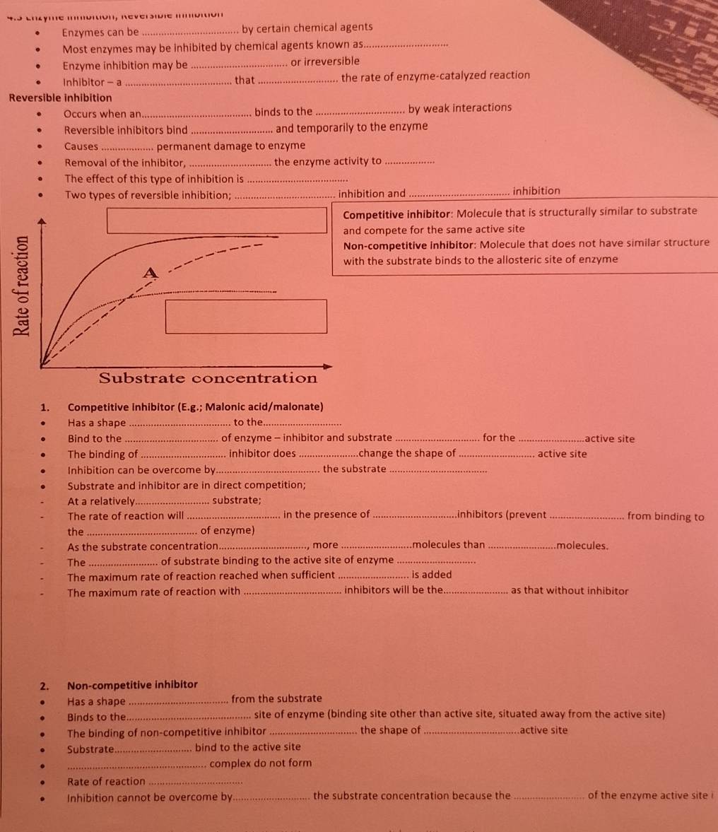 yme imoition, Reversidie inditión
Enzymes can be _by certain chemical agents
Most enzymes may be inhibited by chemical agents known as_
Enzyme inhibition may be_ or irreversible
Inhibitor - a _that_ the rate of enzyme-catalyzed reaction
Reversible inhibition
Occurs when an_ binds to the_ by weak interactions
Reversible inhibitors bind_ and temporarily to the enzyme
Causes _permanent damage to enzyme
Removal of the inhibitor, _the enzyme activity to_
The effect of this type of inhibition is_
Two types of reversible inhibition; _inhibition and_ inhibition
Competitive inhibitor: Molecule that is structurally similar to substrate
and compete for the same active site
Non-competitive inhibitor: Molecule that does not have similar structure
with the substrate binds to the allosteric site of enzyme
A
Substrate concentration
1. Competitive inhibitor (E.g.; Malonic acid/malonate)
Has a shape_ to the_
Bind to the _of enzyme - inhibitor and substrate _for the _active site
The binding of _inhibitor does _.change the shape of _active site
Inhibition can be overcome by_ the substrate_
Substrate and inhibitor are in direct competition;
At a relatively_ substrate;
The rate of reaction will_ in the presence of _inhibitors (prevent _from binding to
the _of enzyme)
As the substrate concentration _, more _molecules than _molecules.
The_ of substrate binding to the active site of enzyme_
The maximum rate of reaction reached when sufficient _is added
The maximum rate of reaction with _inhibitors will be the_ as that without inhibitor
2. Non-competitive inhibitor
Has a shape _from the substrate
Binds to the _site of enzyme (binding site other than active site, situated away from the active site)
The binding of non-competitive inhibitor _the shape of _active site
Substrate_ bind to the active site
_complex do not form
Rate of reaction_
Inhibition cannot be overcome by _the substrate concentration because the_ of the enzyme active site !