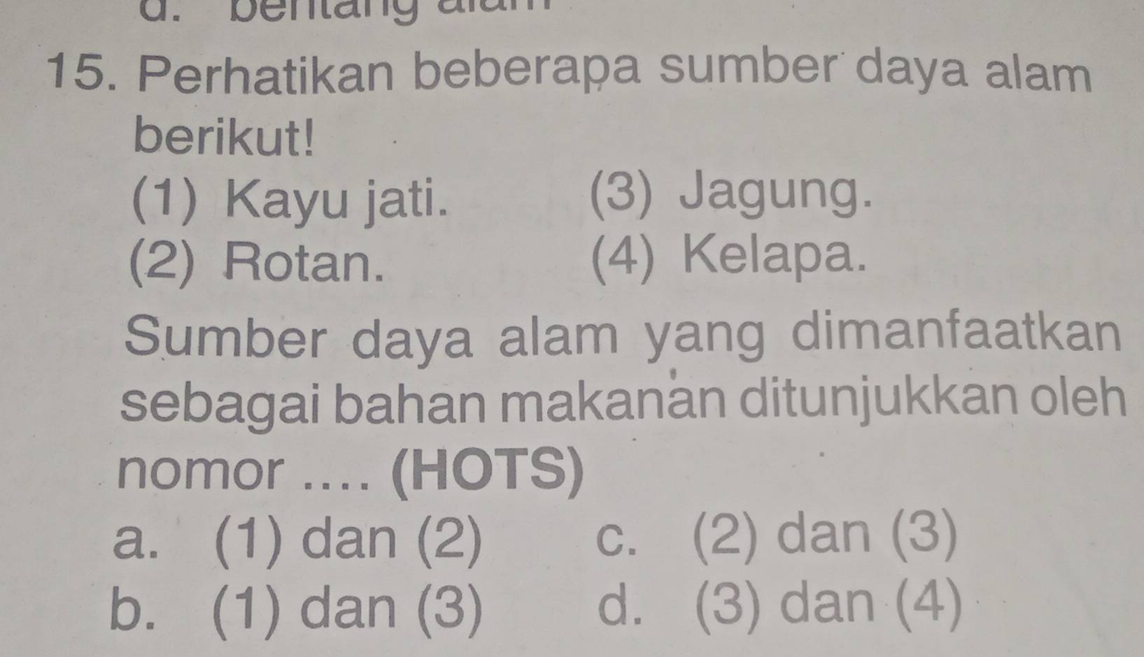 bentang aian
15. Perhatikan beberapa sumber daya alam
berikut!
(1) Kayu jati.
(3) Jagung.
(2) Rotan. (4) Kelapa.
Sumber daya alam yang dimanfaatkan
sebagai bahan makanän ditunjukkan oleh
nomor .... (HOTS)
a. (1) dan (2) c. (2) dan (3)
b. (1) dan (3) d. (3) dan (4)