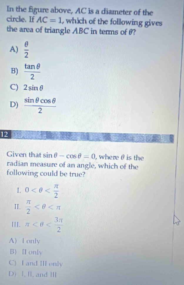 In the figure above, AC is a diameter of the
circle. If AC=1 , which of the following gives
the area of triangle ABC in terms of θ?
A)  θ /2 
B)  tan θ /2 
C) 2sin θ
D)  sin θ cos θ /2 
12
Given that sin θ -cos θ =0 , where θ is the
radian measure of an angle, which of the
following could be true?
I. 0
II.  π /2 
III. π
A〉 l only
B) H only
C) I and I only
D) I, II, and Ⅲ