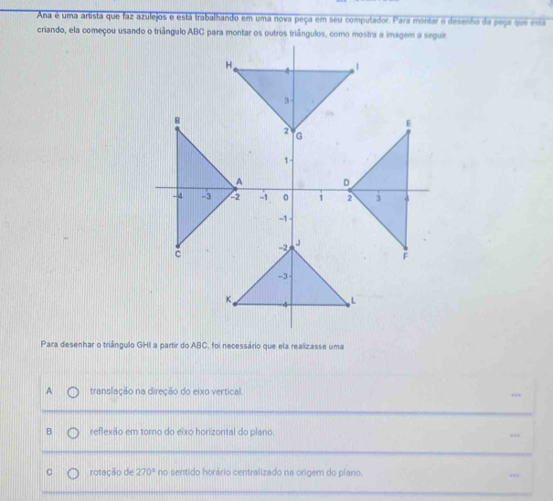 Ana é uma artista que faz azulejos e está trabalhando em uma nova peça em seu computador. Para montar o desenho da peça que esta
Para desenhar o triângulo GHI a partir do ABC, foi necessário que ela realizasse uma
A translação na direção do eixo vertical.
B reflexão em torno do eixo horizontal do plano. .,,
C rotação de 270° no sentido horário centralizado na origem do plano