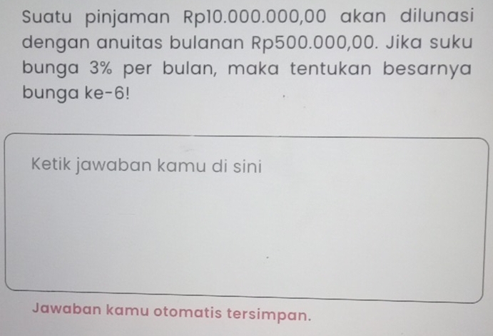 Suatu pinjaman Rp10.000.000,00 akan dilunasi 
dengan anuitas bulanan Rp500.000,00. Jika suku 
bunga 3% per bulan, maka tentukan besarnya 
bunga ke- 6! 
Ketik jawaban kamu di sini 
Jawaban kamu otomatis tersimpan.