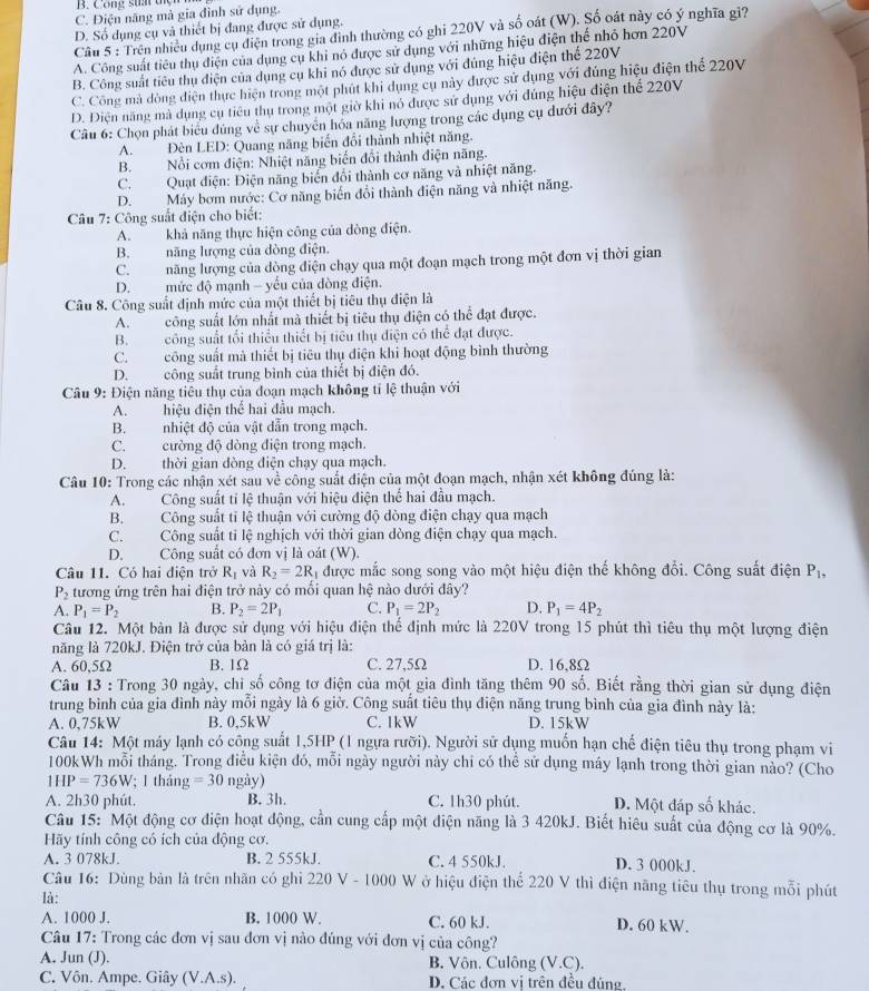 B. Công stai tện
C. Điện năng mà gia đình sử dụng.
D. Số dụng cụ và thiết bị đang được sử dụng.
Câu 5 : Trên nhiều dụng cụ điện trong gia đình thường có ghi 220V và số oát (W). Số oát này có ý nghĩa gi?
A. Công suất tiêu thụ điện của dụng cụ khi nó được sử dụng với những hiệu điện thể nhỏ hơn 220V
B. Công suất tiêu thụ điện của dụng cụ khi nó được sử dụng với đúng hiệu điện thể 220V
C. Công mà dòng điện thực hiện trong một phút khi dụng cụ này được sử dụng với đúng hiệu điện thể 220V
D. Diện năng mà dụng cụ tiêu thụ trong một giờ khi nó được sử dụng với đúng hiệu điện thể 220V
Câu 6: Chọn phát biểu đúng về sự chuyển hóa năng lượng trong các dụng cụ dưới đây?
A. Đèn LED: Quang năng biến đổi thành nhiệt năng.
B. Nổi cơm điện: Nhiệt năng biển đổi thành điện năng.
C. Quạt điện: Điện năng biển đổi thành cơ năng và nhiệt năng.
D.Máy bơm nước: Cơ năng biển đổi thành điện năng và nhiệt năng.
*  Câu 7: Công suất điện cho biết:
A. khả năng thực hiện công của dòng điện.
B. năng lượng của dòng điện.
C.năng lượng của dòng điện chạy qua một đoạn mạch trong một đơn vị thời gian
D.mức độ mạnh - yếu của dòng điện.
Câu 8. Công suất định mức của một thiết bị tiêu thụ điện là
A. công suất lớn nhất mà thiết bị tiêu thụ điện có thể đạt được.
B.công suất tối thiểu thiết bị tiêu thụ điện có thể đạt được.
C. công suất mà thiết bị tiêu thụ điện khi hoạt động bình thường
D.công suất trung bình của thiết bị điện đó.
Câu 9: Điện năng tiêu thụ của đoạn mạch không tỉ lệ thuận với
A.hiệu điện thể hai đầu mạch.
B.nhiệt độ của vật dẫn trong mạch.
C.cường độ dòng điện trong mạch.
D. thời gian dòng điện chạy qua mạch.
Câu 10: Trong các nhận xét sau về công suất điện của một đoạn mạch, nhận xét không đúng là:
A.Công suất tỉ lệ thuận với hiệu điện thể hai đầu mạch.
B. Công suất tỉ lệ thuận với cường độ dòng điện chạy qua mạch
C. Công suất tỉ lệ nghịch với thời gian dòng điện chạy qua mạch.
D. Công suất có đơn vị là oát (W).
Câu 11. Có hai điện trở R_1 và R_2=2R_1 được mắc song song vào một hiệu điện thế không đổi. Công suất điện P_1,
P_2 tương ứng trên hai điện trở này có mối quan hệ nào dưới đây?
A. P_1=P_2 B. P_2=2P_1 C. P_1=2P_2 D. P_1=4P_2
Câu 12. Một bàn là được sử dụng với hiệu điện thể định mức là 220V trong 15 phút thì tiêu thụ một lượng điện
năng là 720kJ. Điện trở của bản là có giá trị là:
A. 60,5Ω B. 1Ω C. 27,5Ω D. 16,8Ω
Câu 13 : Trong 30 ngày, chỉ số công tơ điện của một gia đình tăng thêm 90 số. Biết rằng thời gian sử dụng điện
trung bình của gia đình này mỗi ngày là 6 giờ. Công suất tiêu thụ điện năng trung bình của gia đình này là:
A. 0,75kW B. 0,5kW C. 1kW D. 15kW
Câu 14: Một máy lạnh có công suất 1,5HP (1 ngựa rưỡi). Người sử dụng muốn hạn chế điện tiêu thụ trong phạm vi
100kWh mỗi tháng. Trong điều kiện đó, mỗi ngày người này chỉ có thể sử dụng máy lạnh trong thời gian nào? (Cho
1HP=736W; 1 tháng =30 ngả V)
A. 2h30 phút. B. 3h. C. 1h30 phút. D. Một đáp số khác.
Câu 15: Một động cơ điện hoạt động, cần cung cấp một điện năng là 3 420kJ. Biết hiêu suất của động cơ là 90%.
Hãy tính công có ích của động cơ.
A. 3 078kJ. B. 2 555kJ. C. 4 550kJ. D. 3 000kJ.
Câu 16: Dùng bản là trên nhãn có ghi 220 V - 1000 W ở hiệu điện thể 220 V thì điện năng tiêu thụ trong mỗi phút
là:
A. 1000 J. B. 1000 W. C. 60 kJ. D. 60 kW.
Câu 17: Trong các đơn vị sau đơn vị nào đúng với đơn vị của công?
A. Jun (J). B. Vôn. Culông (V.C).
C. Vôn. Ampe. Giây (V.A.s). D. Các đơn vi trên đều đúng.