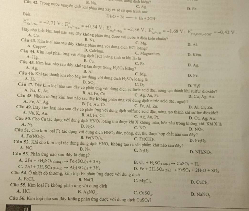 B. Na.   đuợc đung dịch kiêm?
Câu 42. Trong nước nguyên chất khi phản ứng xây ra sẽ có quá trình sau:
C. Ag. D. Fe.
Biết:
2H_2O+2eto H_2+2OH^-
E_Na^+/Na^circ =-2,71V;E_Cu^(2+)/Cu^circ =+0,34V;E_Mg^(2+)/Mg^circ =-2,36V;E_Al^+/Al^circ =-1,68V;E_2H_2O/H_3+10H°^circ =-0,42V.
Hãy cho biết kim loại nào sau đãy không phản ứng được với nước ở điều kiện chuẩn?
A. Cu. B. Na. C. Mg.
D. Al.
Câu 43. Kim loại nào sau đây không phản ứng với dung dịch HCl loãng?
A. Copper. B. Calcium C. Magnesium.
Câu 44. Kim loại phản ứng với dung dịch HCl loãng sinh ra khí H_2la
D. Kēm.
A. Hg. B. Cu. C. Fe.
D. Ag.
Câu 45. Kim loại nào sau đây không tan được trong H_2SO_4 loãng?
A. Ag. B. Al. C. Mg.
D. Fe.
Câu 46. Khí tạo thành khi cho Mg tác dụng với dung dịch H_2SO_4 loāng là
A. H_2.
B. SO_2.
C. O_2.
D. H_2S.
Câu 47. Dãy kim loại nào sau đây có phản ứng với dung dịch sulfuric acid đặc, nóng tạo thành khí sulfur dioxide?
A. Na, K, Au. B. Al, Fe, Cu. Ag;, Au, Pt. D. Cu, Ag, Au.
C.
Câu 48. Nhóm những kim loại nào sau đây không phản ứng với dung dịch nitric acid đặc, nguội?
A. Fe, Al, Ag B. Fe, Au, Cr. C. Fe, Al, Zn. D. Al, Cr, Zn.
Câu 49. Dãy kim loại nào sau đây có phản ứng với dung dịch sulfuric acid đặc, nóng tạo thành khí sulfur dioxide?
A. Na, K, Au. B. Al, Fe, Cu. C. Ag, Au, Pt. D. Cu, Ag, Au.
Câu 50. Cho Cu tác dụng với dung dịch HNO_3 loãng thu được khí X không màu, hóa nâu trong không khí. Khí X là
A. N_2. B. N_2O. C. NO. D. NO_2.
Câu 51. Cho kim loại Fe tác dụng với dung dịch HNO_3dac , nóng, dư, thu được hợp chất nào sau đây?
A. Fe(NO_3)_2.
B. Fe(NO_3)_3. C. Fe(OH)_3. D. Fe_2O_3.
Câu 52. Khi cho kim loại tác dụng dung dịch HNO_3 không tạo ra sản phẩm khử nào sau đây?
A. NO. B. N_2. C. N_2O_5. D. NH_4NO_3.
Câu 53. Phản ứng nào sau đây là đúng?
A. 2Fe+3H_2SO_4(loing)to Fe_2(SO_4)_3+3H_2.
B. Cu+H_2SO_4(dac)to CuSO_4+H_2.
C. 2Al+3H_2SO_4(loing)to Al_2(SO_4)_3+3H_2.
D. Fe+2H_2SO_4(aac)to FeSO_4+2H_2O+SO_2.
Câu 54. Ở nhiệt độ thường, kim loại Fe phản ứng được với dung dịch
A. FeCl_2. B. NaCl
C. MgCl_2. D. CuCl_2.
Câu 55. Kim loại Fe không phản ứng với dung dịch
A. HCl. B. AgNO_3. C. CuSO_4. D. NaNO_3.
Câu 56. Kim loại nào sau đây không phản ứng được với dung dịch CuSO_4 ?
11