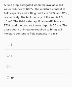 A field crop is irrigated when the available soil
water reduces to 60%. The moisture content at
field capacity and wilting point are 32% and 12%,
respectively. The bulk density of the soil is 1,5
g/cm^3. The field water application efficiency is
75%, and the crop root zone depth is 50 cm. The
gross depth of irrigation required to bring soil
moisture content to field capacity in cm is
6
8
9
12