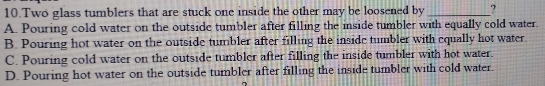 Two glass tumblers that are stuck one inside the other may be loosened by_
?
A. Pouring cold water on the outside tumbler after filling the inside tumbler with equally cold water.
B. Pouring hot water on the outside tumbler after filling the inside tumbler with equally hot water.
C. Pouring cold water on the outside tumbler after filling the inside tumbler with hot water.
D. Pouring hot water on the outside tumbler after filling the inside tumbler with cold water.