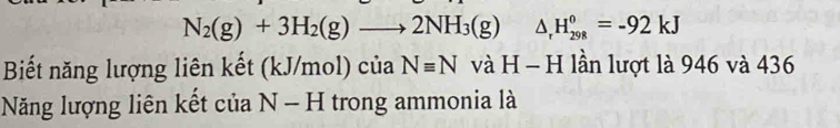 N_2(g)+3H_2(g)to 2NH_3(g) △ _rH_(298)^0=-92kJ
Biết năng lượng liên kết (kJ/mol) của Nequiv N và H - H lần lượt là 946 và 436
Năng lượng liên kết của N-H trong ammonia là