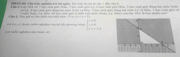 PHẢN III. Câu trắc nghiệm trả lời ngắn. Thí sinh trá lời từ câu 1 đến câu 6. 
Câu 1: Lớp 10A có 7 học sinh giỏi Toán, 5 học sinh giỏi Lý, 6 học sinh giỏi Hóa, 3 học sinh giới đúng hai môn Toấn 
và Lý, 4 học sinh giới đúng hai môn Toán và Hóa, 2 học sinh giỏi đúng hai môn Lý và Hóa, 1 học sinh giới cà 
3 môn Toán, Lý, Hóa. Số học sinh giỏi ít nhất một môn (Toán, Lý, Hóa) của lớp 10A là bao nhiêu em? 
Cầu 2, Tìm giá trị lớn nhất của biểu thức F(x;y)=x+2y
với (x;y) thuộc miền nghiệm của hệ bất phương trình beginarrayl x≥ 0 y≥ 0 x+y≤ 4endarray.
(có miền nghiệm như hình vo)