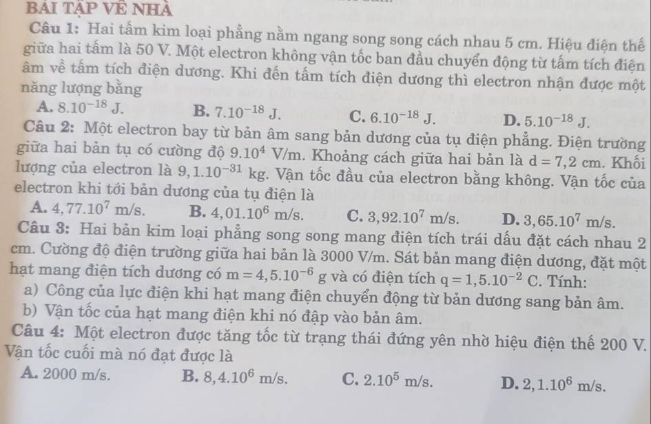 BAI TậP VÊ NHÀ
Câu 1: Hai tấm kim loại phẳng nằm ngang song song cách nhau 5 cm. Hiệu điện thế
giữa hai tấm là 50 V. Một electron không vận tốc ban đầu chuyển động từ tấm tích điện
âm về tấm tích điện dương. Khi đến tấm tích điện dương thì electron nhận được một
năng lượng bằng
A. 8.10^(-18)J. B. 7.10^(-18)J. C. 6.10^(-18)J. D. 5.10^(-18)J.
Câu 2: Một electron bay từ bản âm sang bản dương của tụ điện phẳng. Điện trường
giữa hai bản tụ có cường độ 9.10^4V/m. Khoảng cách giữa hai bản là d=7,2cm. Khối
lượng của electron là 9,1.10^(-31)kg. Vận tốc đầu của electron bằng không. Vận tốc của
electron khi tới bản dương của tụ điện là
A. 4,77.10^7m/s. B. 4,01.10^6m/s. C. 3,92.10^7m/s. D. 3,65.10^7m/s.
Câu 3: Hai bản kim loại phẳng song song mang điện tích trái dấu đặt cách nhau 2
cm. Cường độ điện trường giữa hai bản là 3000 V/m. Sát bản mang điện dương, đặt một
hạt mang điện tích dương có m=4,5.10^(-6)g và có điện tích q=1,5.10^(-2)C. Tính:
a) Công của lực điện khi hạt mang điện chuyển động từ bản dương sang bản âm.
b) Vận tốc của hạt mang điện khi nó đập vào bản âm.
Câu 4: Một electron được tăng tốc từ trạng thái đứng yên nhờ hiệu điện thế 200 V.
Vận tốc cuối mà nó đạt được là
A. 2000 m/s. B. 8,4.10^6m/s. C. 2.10^5m/s. D. 2,1.10^6m/s.