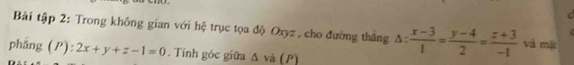 Bải tập 2: Trong không gian với hệ trục tọa độ Oxyz , cho đường thắng △ : (x-3)/1 = (y-4)/2 = (z+3)/-1  và mặt
phǎng (P): 2x+y+z-1=0. Tính góc giữa △ vd (P)