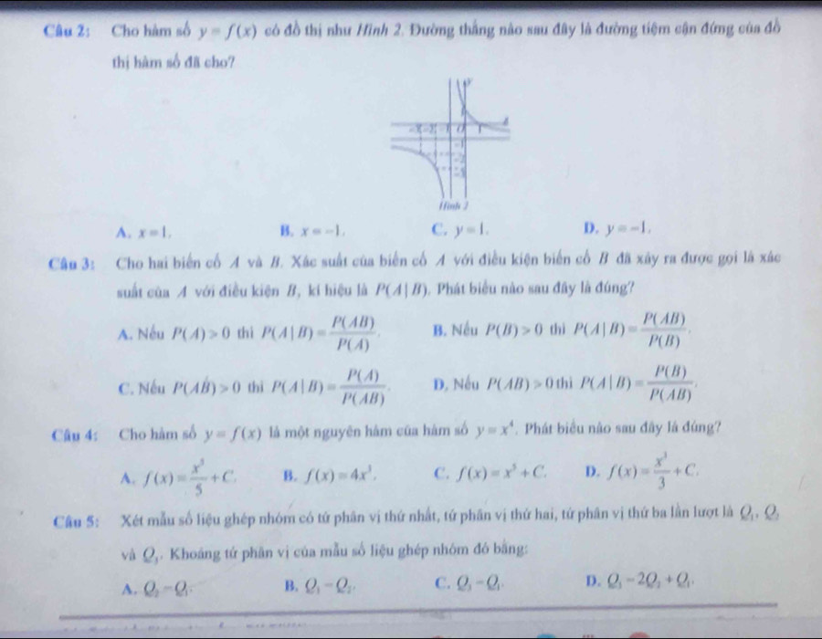 Cho hàm số y=f(x) có đồ thị như Hình 2. Đường thắng nào sau đây là đường tiệm cận đứng của đồ
thị hàm số đã cho?
A. x=1, B. x=-1, C. y=1. D. y=-1.
Câu 3: Cho hai biến cổ A và B. Xác suất của biển cổ A với điều kiện biến cổ B đã xãy ra được gọi là xác
suất ciaA với điều kiện B, kí hiệu là P(A|B). Phát biểu nào sau đây là đúng?
A. Nếu P(A)>0 thì P(A|B)= P(AB)/P(A) . B. Nếu P(B)>0 thì P(A|B)= P(AB)/P(B) .
C. Nếu P(AB)>0 thì P(A|B)= P(A)/P(AB) . D, Nếu P(AB)>0 thì P(A|B)= P(B)/P(AB) .
Câu 4: Cho hàm số y=f(x) là một nguyên hám của hàm số y=x^4.  Phát biểu não sau đây là đúng?
A. f(x)= x^5/5 +C. B. f(x)=4x^3. C. f(x)=x^5+C. D. f(x)= x^3/3 +C.
Câu 5: Xét mẫu số liệu ghép nhóm có tứ phân vị thứ nhất, tứ phân vị thứ hai, tứ phân vị thứ ba lần lượt là Q_1,Q_2
và Q_1. Khoáng tứ phần vị của mẫu số liệu ghép nhóm đó bằng:
A. Q_2-Q_1 B. Q_1=Q_2. C. Q_3-Q_1 D. Q_1-2Q_2+Q_1