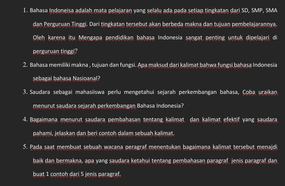 Bahasa Indoneisa adalah mata pelajaran yang selalu ada pada setiap tingkatan dari SD, SMP, SMA 
dan Perguruan Tinggi. Dari tingkatan tersebut akan berbeda makna dan tujuan pembelajarannya. 
Oleh karena itu Mengapa pendidikan bahasa Indonesia sangat penting untuk dipelajari di 
perguruan tinggi? 
2. Bahasa memiliki makna , tujuan dan fungsi. Apa maksud dari kalimat bahwa fungsi bahasa Indonesia 
sebagai bahasa Nasioanal? 
3. Saudara sebagai mahasiiswa perlu mengetahui sejarah perkembangan bahasa, Çoba uraikan 
menurut saudara sejarah perkembangan Bahasa Indonesia? 
4. Bagaimana menurut saudara pembahasan tentang kalimat dan kalimat efektif yang saudara 
pahami, jelaskan dan beri contoh dalam sebuah kalimat. 
5. Pada saat membuat sebuah wacana peragraf menentukan bagaimana kalimat tersebut menajdi 
baik dan bermakna, apa yang saudara ketahui tentang pembahasan paragraf jenis paragraf dan 
buat 1 contoh dari 5 jenis paragraf.