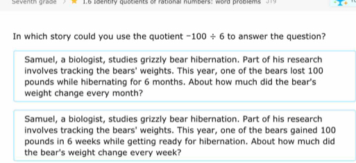 Seventh grade 1.6 Identify quotients of rational numbers: word problems 019
In which story could you use the quotient -100/ 6 to answer the question?
Samuel, a biologist, studies grizzly bear hibernation. Part of his research
involves tracking the bears' weights. This year, one of the bears lost 100
pounds while hibernating for 6 months. About how much did the bear's
weight change every month?
Samuel, a biologist, studies grizzly bear hibernation. Part of his research
involves tracking the bears' weights. This year, one of the bears gained 100
pounds in 6 weeks while getting ready for hibernation. About how much did
the bear's weight change every week?