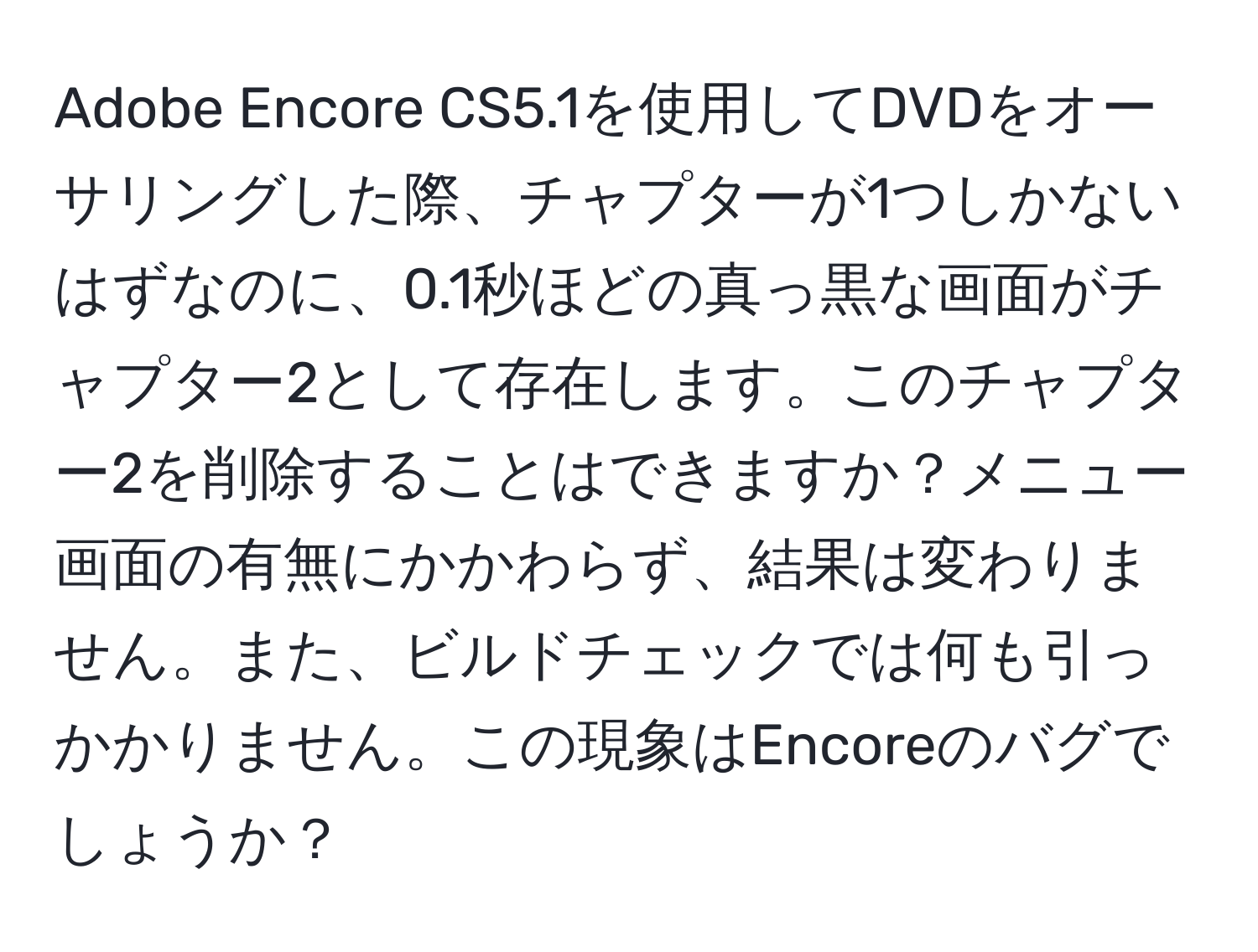 Adobe Encore CS5.1を使用してDVDをオーサリングした際、チャプターが1つしかないはずなのに、0.1秒ほどの真っ黒な画面がチャプター2として存在します。このチャプター2を削除することはできますか？メニュー画面の有無にかかわらず、結果は変わりません。また、ビルドチェックでは何も引っかかりません。この現象はEncoreのバグでしょうか？