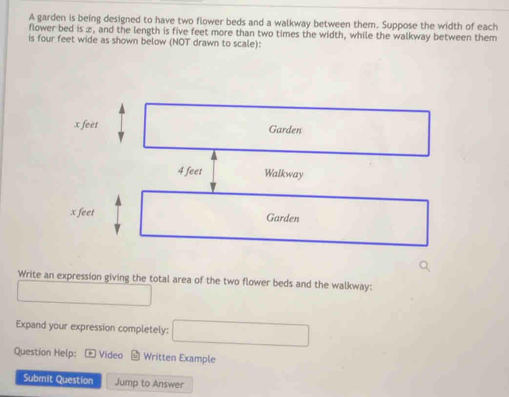 A garden is being designed to have two flower beds and a walkway between them. Suppose the width of each 
flower bed is æ, and the length is five feet more than two times the width, while the walkway between them 
is four feet wide as shown below (NOT drawn to scale):
x feet Garden
4 feet Walkway
x feet Garden 
Write an expression giving the total area of the two flower beds and the walkway: 
□  ()^-
□  
Expand your expression completely: □ 
Question Help: Video Written Example 
Submit Question Jump to Answer