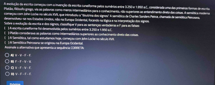 A evolução da escrita começou com a invenção da escrita cuneiforme pelos sumérios entre 3.250 e 1.950 a.C., considerada uma das primeiras formas de escrita.
Platão, filósofo grego, via as palavras como meros intermediários para o conhecimento, não superiores ao entendimento direto das coisas. A semiótica moderna
começou com John Locke no século XVII, que introduziu a "doutrina dos signos." A semiótica de Charles Sanders Peirce, chamada de semiótica Peirceana,
desenvolveu-se nos Estados Unidos, não na Europa Ocidental, focando na lógica e na interpretação dos signos.
Sobre a evolução da escrita e dos signos, classifique V para as sentenças verdadeiras e F para as falsas:
( ) A escrita cuneiforme foi desenvolvida pelos sumérios entre 3.250 e 1.950 a.C.
 ) Platão considerava as palavras como intermediários superiores ao conhecimento direto das coisas.
 ) A Semiótica, tal como estudamos hoje, começou com John Locke no século XVII.
 ) A Semiótica Peirceana se originou na Europa Ocidental.
Assinale a alternativa que apresenta a sequência CORRETA:
A) ) V − V − F − F.
B) F - F - V - V.
C) V - F - V - F.
D) V - F - F - F.
Próxima