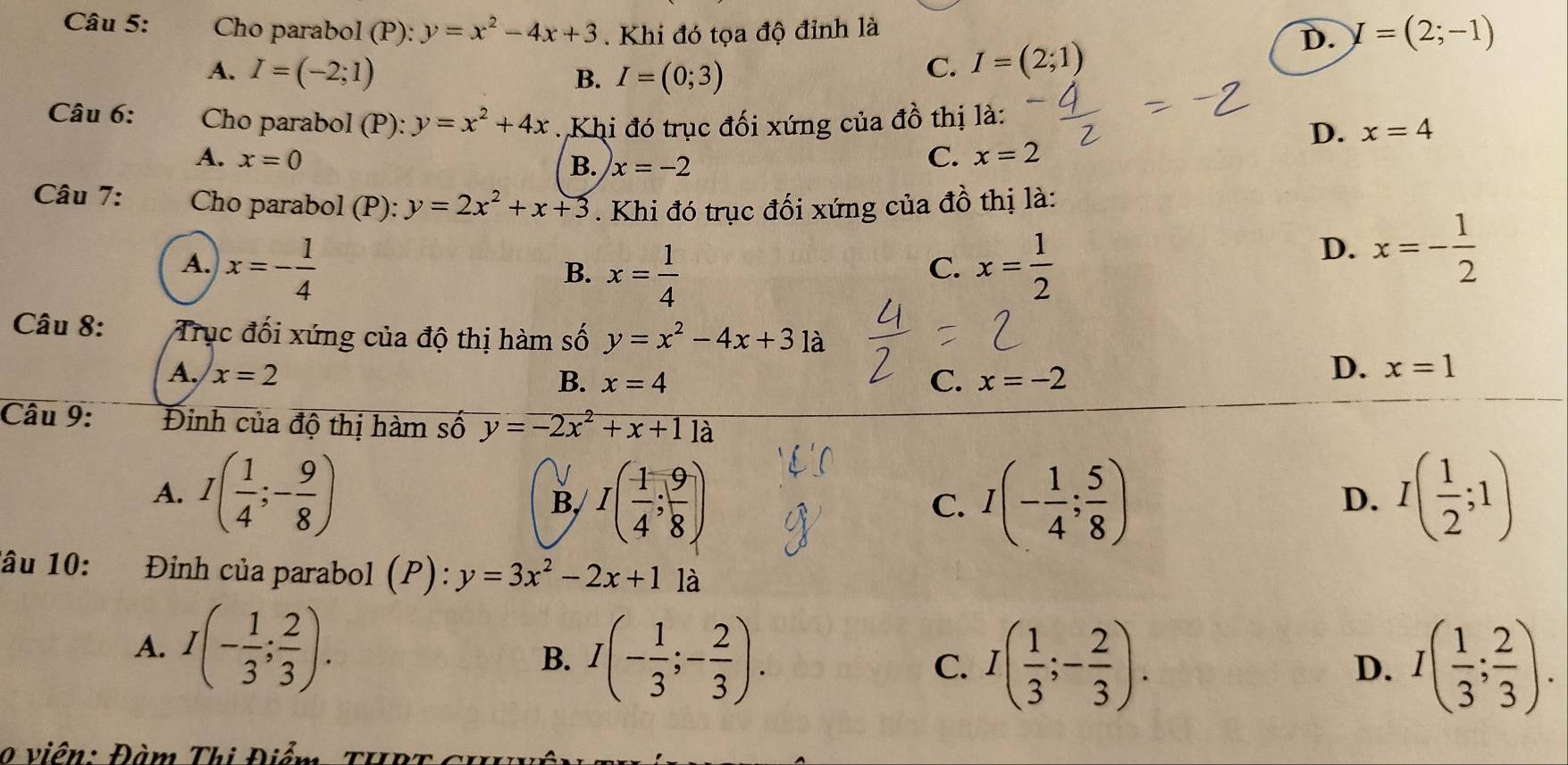 Cho parabol (P): y=x^2-4x+3. Khi đó tọa độ đỉnh là D. I=(2;-1)
A. I=(-2;1) B. I=(0;3)
C. I=(2;1)
Câu 6:  Cho parabol (P): y=x^2+4x Khi đó trục đối xứng của đồ thị là:
D. x=4
A. x=0 C. x=2
B. x=-2
Câu 7: Cho parabol (P): y=2x^2+x+3. Khi đó trục đối xứng của đồ thị là:
A. x=- 1/4  x= 1/2 
B. x= 1/4 
C.
D. x=- 1/2 
Câu 8: Trục đối xứng của độ thị hàm số y=x^2-4x+31a
A. x=2 x=-2
B. x=4 C.
D. x=1
Câu 9: Đinh của độ thị hàm số y=-2x^2+x+1 là
A. I( 1/4 ;- 9/8 ) I( 1/4 ; 9/8 ) I(- 1/4 ; 5/8 ) I( 1/2 ;1)
B,
C.
D.
âu 10:  Đình của parabol (P): y=3x^2-2x+1 là
A. I(- 1/3 ; 2/3 ). I(- 1/3 ;- 2/3 ). C. I( 1/3 ;- 2/3 ).
B.
D. I( 1/3 ; 2/3 ).
0  viên: Đàm Thị Điểm THPT ch