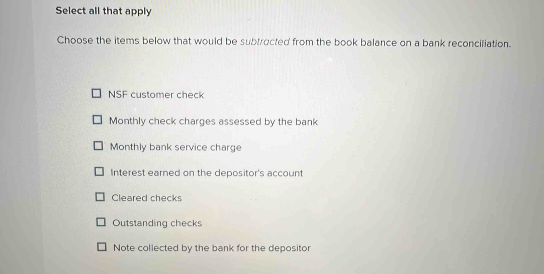 Select all that apply
Choose the items below that would be subtracted from the book balance on a bank reconciliation.
NSF customer check
Monthly check charges assessed by the bank
Monthly bank service charge
Interest earned on the depositor's account
Cleared checks
Outstanding checks
Note collected by the bank for the depositor