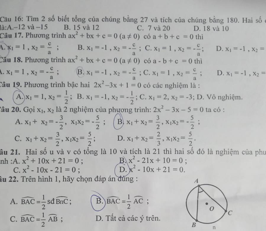 Cau 16: Tìm 2 số biết tổng của chúng bằng 27 và tích của chúng bằng 180. Hai số ở
là:A.-12 và −15 B. 15 và 12 C. 7 và 20 D. 18 và 10
Câu 17. Phương trình ax^2+bx+c=0(a!= 0) có a+b+c=0 thì
A. x_1=1,x_2= c/a ; B. x_1=-1,x_2=- c/a ; C. x_1=1,x_2=- c/a ; D. x_1=-1,x_2=
Cầu 18. Phương trình ax^2+bx+c=0(a!= 0) có a-b+c=0 thì. x_1=1,x_2=- c/a ; B. x_1=-1,x_2=- c/a ; C. x_1=1,x_2= c/a ; D. x_1=-1,x_2=
Câu 19. Phương trình bậc hai 2x^2-3x+1=0 có các nghiệm là :
A. x_1=1,x_2= 1/2 ; B. x_1=-1,x_2=- 1/2 ; ;C.x_1=2,x_2=-3; D. Vô nghiệm.
Câu 20. Gọi x_1,x_2 là 2 nghiệm của phương trình: 2x^2-3x-5=0 ta có :
A. x_1+x_2=- 3/2 ,x_1x_2=- 5/2 ; B). x_1+x_2= 3/2 ,x_1x_2=- 5/2 ;
C. x_1+x_2= 3/2 ,x_1x_2= 5/2 ; D. x_1+x_2= 2/3 ,x_1x_2= 5/2 .
ầu 21. Hai số u và v có tổng là 10 và tích là 21 thì hai số đó là nghiệm của phư
nh :A. x^2+10x+21=0 :
B x^2-21x+10=0;
C. x^2-10x-21=0; D. x^2-10x+21=0.
ầu 22. Trên hình 1, hãy chọn đáp án đúng :
A. widehat BAC= 1/2  sđ widehat BnC 、 B. widehat BAC= 1/2 widehat AC;
C. widehat BAC= 1/2 widehat AB; D. Tất cả các ý trên.
n