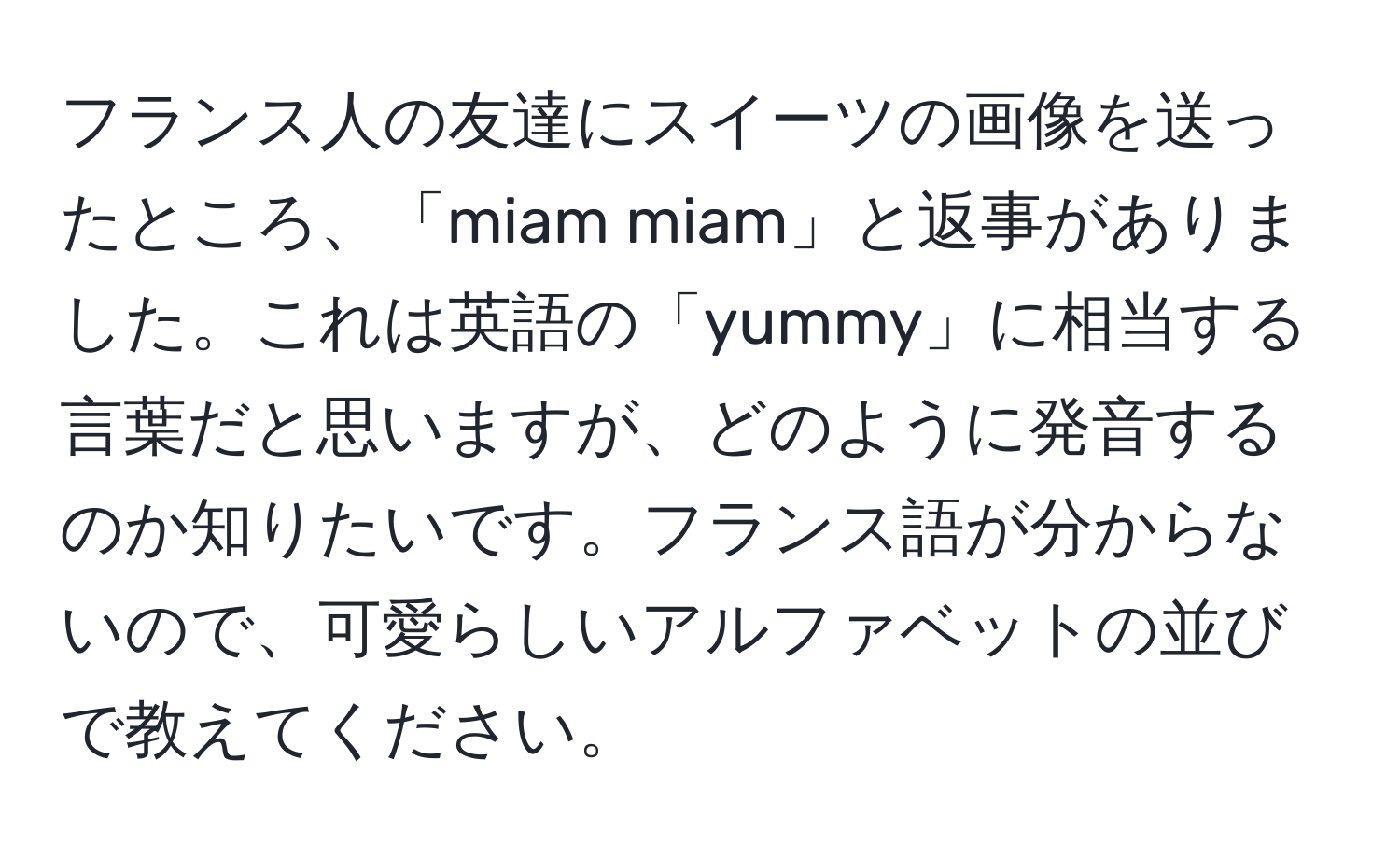 フランス人の友達にスイーツの画像を送ったところ、「miam miam」と返事がありました。これは英語の「yummy」に相当する言葉だと思いますが、どのように発音するのか知りたいです。フランス語が分からないので、可愛らしいアルファベットの並びで教えてください。