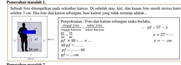 Pemeçahan masalah 1. 
Sebuah foto ditempelkan pada selembar karton. Di sebelah atas, kiri, dan kanan foto masih tersisa karto 
selebar 3 cm. Jika foto dan karton sebangun, luas karton yang tidak tertutup adalah... 
Penyelesaian : Foto dan kartun sebangun maka berlaku,
 tinggifoto/tinggikarton = lebarfoto/lebarkarton 
pf=57-x
 pf/60 = 34/40 
x=57-·s
pf* 40=...* ... _
x=·s cm
40pf= _
pf= _ :40
pf= _  cn
L