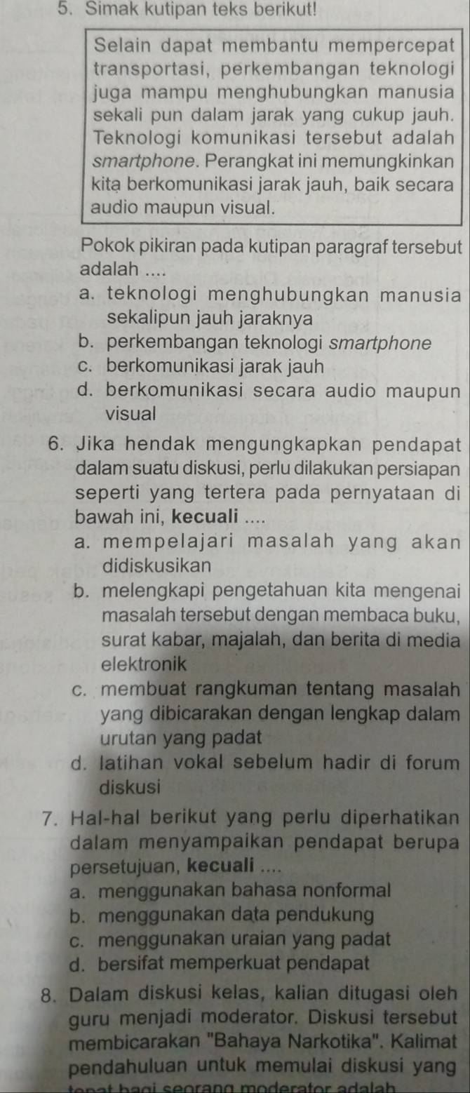 Simak kutipan teks berikut!
Selain dapat membantu mempercepat
transportasi, perkembangan teknologi
juga mampu menghubungkan manusia
sekali pun dalam jarak yang cukup jauh.
Teknologi komunikasi tersebut adalah
smartphone. Perangkat ini memungkinkan
kita berkomunikasi jarak jauh, baik secara
audio maupun visual.
Pokok pikiran pada kutipan paragraf tersebut
adalah ....
a. teknologi menghubungkan manusia
sekalipun jauh jaraknya
b. perkembangan teknologi smartphone
c. berkomunikasi jarak jauh
d. berkomunikasi secara audio maupun
visual
6. Jika hendak mengungkapkan pendapat
dalam suatu diskusi, perlu dilakukan persiapan
seperti yang tertera pada pernyataan di
bawah ini, kecuali ....
a. mempelajari masalah yang akan
didiskusikan
b. melengkapi pengetahuan kita mengenai
masalah tersebut dengan membaca buku,
surat kabar, majalah, dan berita di media
elektronik
c. membuat rangkuman tentang masalah
yang dibicarakan dengan lengkap dalam
urutan yang padat
d. latihan vokal sebelum hadir di forum
diskusi
7. Hal-hal berikut yang perlu diperhatikan
dalam menyampaikan pendapat berupa
persetujuan, kecuali ....
a. menggunakan bahasa nonformal
b. menggunakan data pendukung
c. menggunakan uraian yang padat
d. bersifat memperkuat pendapat
8. Dalam diskusi kelas, kalian ditugasi oleh
guru menjadi moderator. Diskusi tersebut
membicarakan "Bahaya Narkotika". Kalimat
pendahuluan untuk memulai diskusi yang