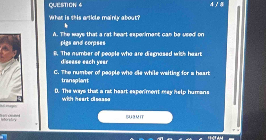 4 / 8
What is this article mainly about?
A. The ways that a rat heart experiment can be used on
pigs and corpses
B. The number of people who are diagnosed with heart
disease each year
C. The number of people who die while waiting for a heart
transplant
D. The ways that a rat heart experiment may help humans
with heart disease
led insages 
leam created SUBMIT
raboratory
V