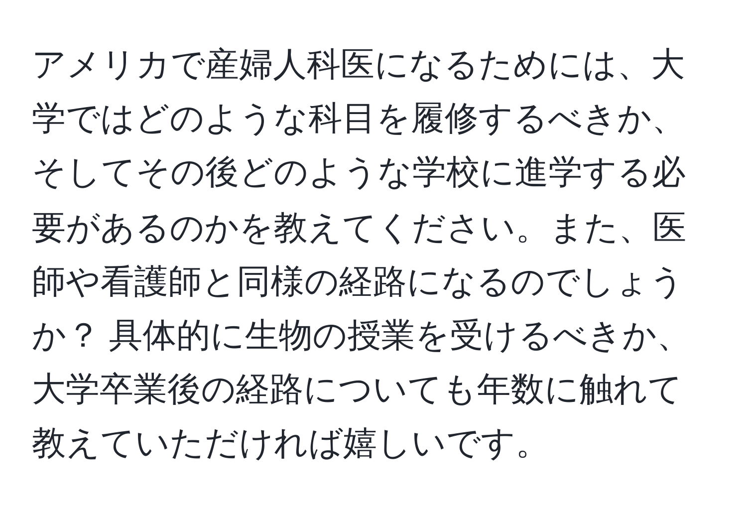 アメリカで産婦人科医になるためには、大学ではどのような科目を履修するべきか、そしてその後どのような学校に進学する必要があるのかを教えてください。また、医師や看護師と同様の経路になるのでしょうか？ 具体的に生物の授業を受けるべきか、大学卒業後の経路についても年数に触れて教えていただければ嬉しいです。