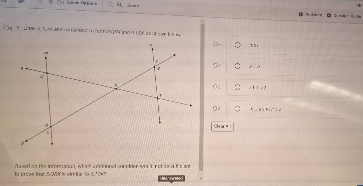 Speak Options Zoom 
Mu 
Add note Question Guide 
5. Lines a, b, m, and n intersect to form △ QRX and △ TSX, as shown below. 
n min
m
2
a
s
a⊥ b
Q
x
∠ 1≌ ∠ 2
T
m⊥ a and n⊥ a
R
Clear All
1
b ' 
Based on the information, which additional condition would not be sufficient 
to prove that △ QRX is similar to △ TSK 7 
Unanswered