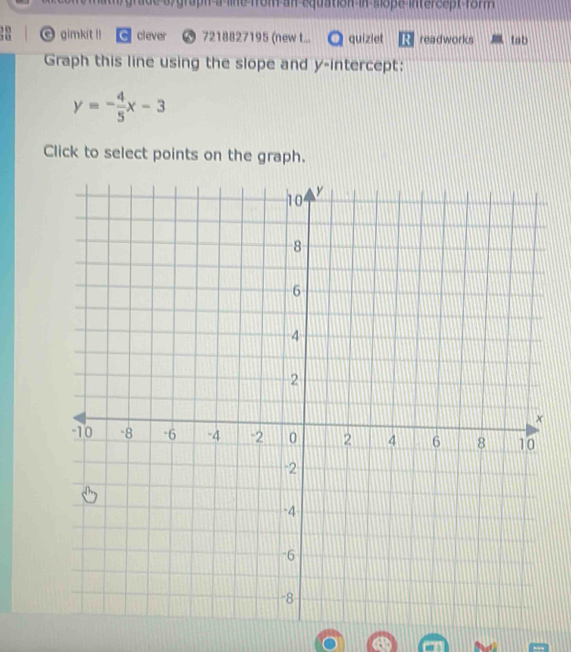 grade sy graph a line from an equation in slope intercept form 
gimkit !! clever 7218827195 (new t... quizlet readworks tab 
Graph this line using the slope and y-intercept:
y=- 4/5 x-3
Click to select points on the graph.