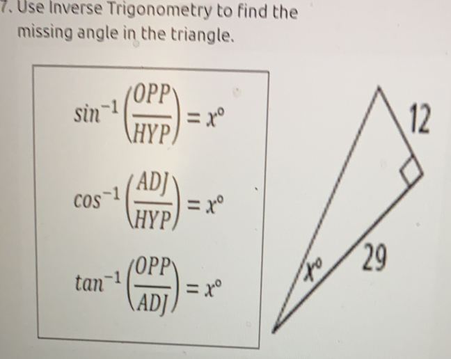 Use Inverse Trigonometry to find the
missing angle in the triangle.
sin^(-1)( OPP/HYP )=x°
cos^(-1)( ADJ/HYP )=x°
tan^(-1)( OPP/ADJ )=x°