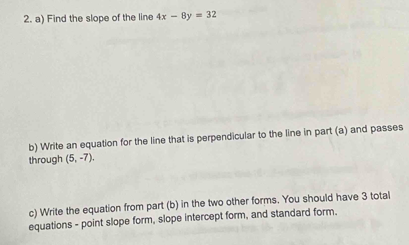 Find the slope of the line 4x-8y=32
b) Write an equation for the line that is perpendicular to the line in part (a) and passes 
through (5,-7). 
c) Write the equation from part (b) in the two other forms. You should have 3 total 
equations - point slope form, slope intercept form, and standard form.